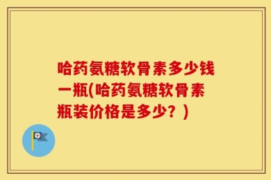 哈药氨糖软骨素多少钱一瓶(哈药氨糖软骨素瓶装价格是多少？)