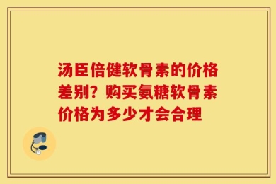 汤臣倍健软骨素的价格差别？购买氨糖软骨素价格为多少才会合理