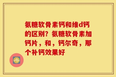 氨糖软骨素钙和维d钙的区别？氨糖软骨素加钙片，和，钙尔奇，那个补钙效果好