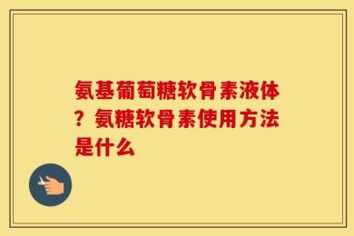 氨基葡萄糖软骨素液体？氨糖软骨素使用方法是什么