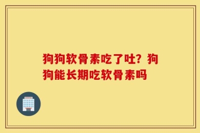 狗狗软骨素吃了吐？狗狗能长期吃软骨素吗