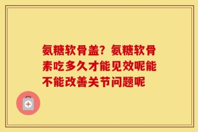 氨糖软骨盖？氨糖软骨素吃多久才能见效呢能不能改善关节问题呢