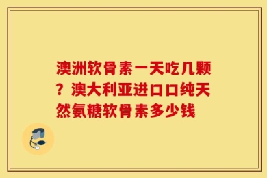 澳洲软骨素一天吃几颗？澳大利亚进口口纯天然氨糖软骨素多少钱