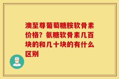 澳至尊葡萄糖胺软骨素价格？氨糖软骨素几百块的和几十块的有什么区别