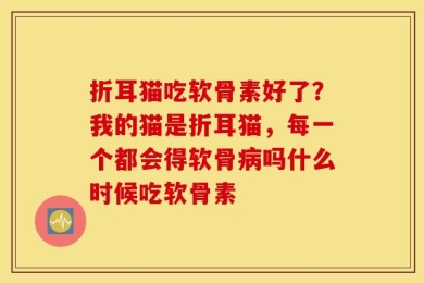 折耳猫吃软骨素好了？我的猫是折耳猫，每一个都会得软骨病吗什么时候吃软骨素