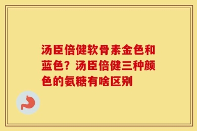 汤臣倍健软骨素金色和蓝色？汤臣倍健三种颜色的氨糖有啥区别