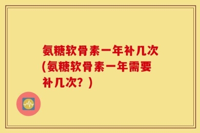 氨糖软骨素一年补几次(氨糖软骨素一年需要补几次？)