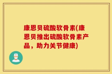 康恩贝硫酸软骨素(康恩贝推出硫酸软骨素产品，助力关节健康)