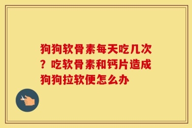 狗狗软骨素每天吃几次？吃软骨素和钙片造成狗狗拉软便怎么办