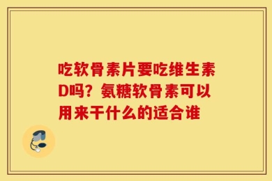 吃软骨素片要吃维生素D吗？氨糖软骨素可以用来干什么的适合谁