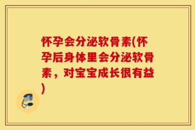 怀孕会分泌软骨素(怀孕后身体里会分泌软骨素，对宝宝成长很有益)