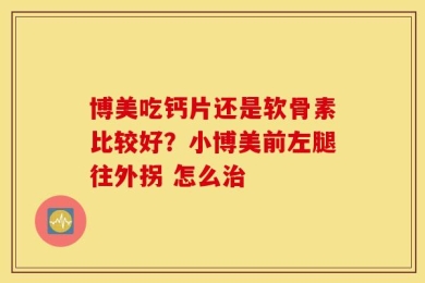 博美吃钙片还是软骨素比较好？小博美前左腿往外拐 怎么治