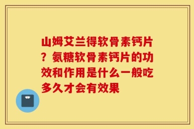 山姆艾兰得软骨素钙片？氨糖软骨素钙片的功效和作用是什么一般吃多久才会有效果