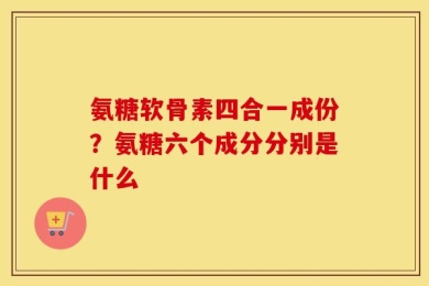 氨糖软骨素四合一成份？氨糖六个成分分别是什么