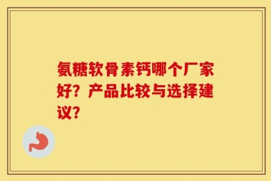 氨糖软骨素钙哪个厂家好？产品比较与选择建议？