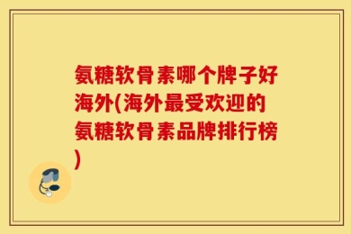 氨糖软骨素哪个牌子好海外(海外最受欢迎的氨糖软骨素品牌排行榜)