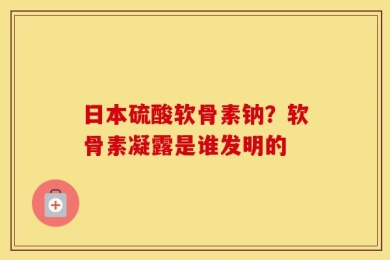 日本硫酸软骨素钠？软骨素凝露是谁发明的