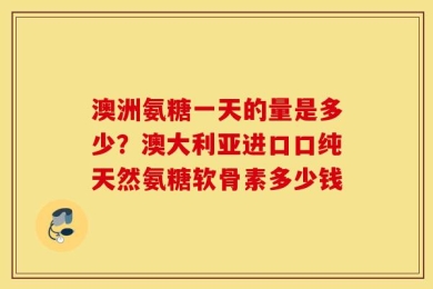 澳洲氨糖一天的量是多少？澳大利亚进口口纯天然氨糖软骨素多少钱