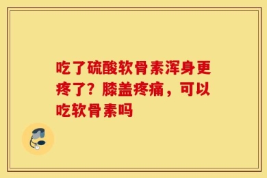 吃了硫酸软骨素浑身更疼了？膝盖疼痛，可以吃软骨素吗