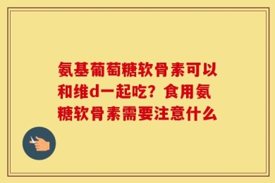氨基葡萄糖软骨素可以和维d一起吃？食用氨糖软骨素需要注意什么
