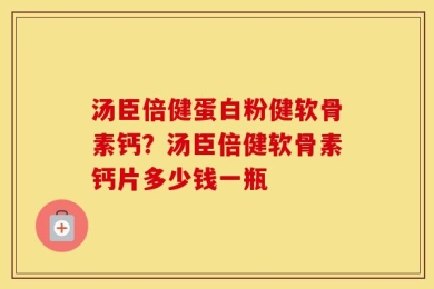 汤臣倍健蛋白粉健软骨素钙？汤臣倍健软骨素钙片多少钱一瓶