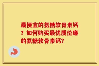 最便宜的氨糖软骨素钙？如何购买最优质价廉的氨糖软骨素钙？