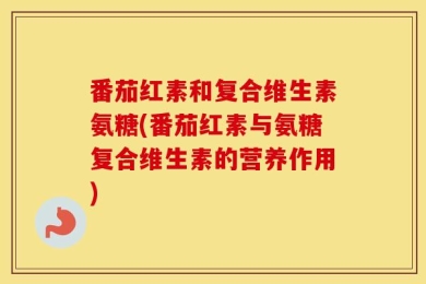 番茄红素和复合维生素氨糖(番茄红素与氨糖复合维生素的营养作用)