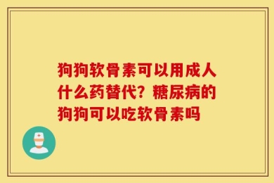 狗狗软骨素可以用成人什么药替代？糖尿病的狗狗可以吃软骨素吗