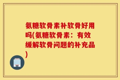 氨糖软骨素补软骨好用吗(氨糖软骨素：有效缓解软骨问题的补充品)