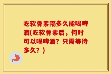 吃软骨素隔多久能喝啤酒(吃软骨素后，何时可以喝啤酒？只需等待多久？)