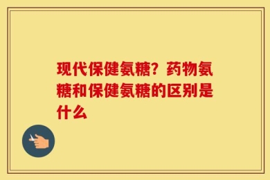现代保健氨糖？药物氨糖和保健氨糖的区别是什么