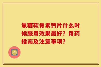 氨糖软骨素钙片什么时候服用效果最好？用药指南及注意事项？