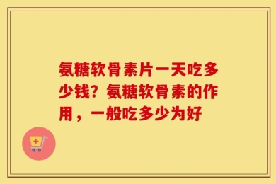 氨糖软骨素片一天吃多少钱？氨糖软骨素的作用，一般吃多少为好