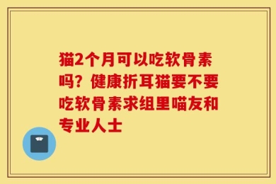 猫2个月可以吃软骨素吗？健康折耳猫要不要吃软骨素求组里喵友和专业人士