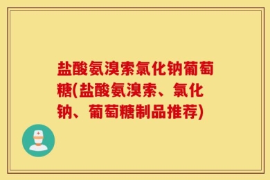 盐酸氨溴索氯化钠葡萄糖(盐酸氨溴索、氯化钠、葡萄糖制品推荐)