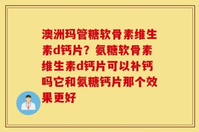 澳洲玛管糖软骨素维生素d钙片？氨糖软骨素维生素d钙片可以补钙吗它和氨糖钙片那个效果更好