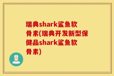 瑞典shark鲨鱼软骨素(瑞典开发新型保健品shark鲨鱼软骨素)