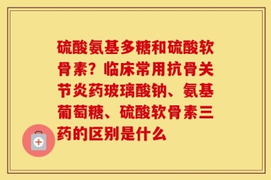 硫酸氨基多糖和硫酸软骨素？临床常用抗骨关节炎药玻璃酸钠、氨基葡萄糖、硫酸软骨素三药的区别是什么