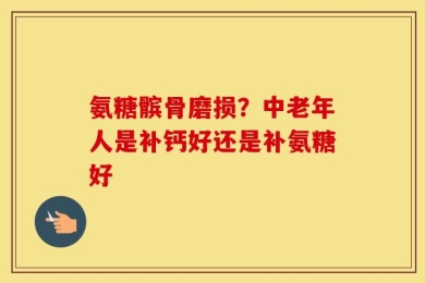 氨糖髌骨磨损？中老年人是补钙好还是补氨糖好