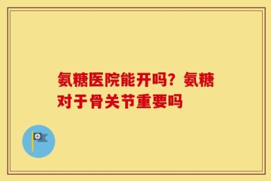 氨糖医院能开吗？氨糖对于骨关节重要吗