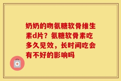 奶奶的吻氨糖软骨维生素d片？氨糖软骨素吃多久见效，长时间吃会有不好的影响吗