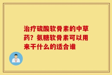 治疗硫酸软骨素的中草药？氨糖软骨素可以用来干什么的适合谁