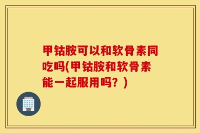 甲钴胺可以和软骨素同吃吗(甲钴胺和软骨素能一起服用吗？)