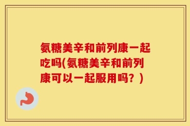 氨糖美辛和前列康一起吃吗(氨糖美辛和前列康可以一起服用吗？)