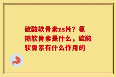 硫酸软骨素zs片？氨糖软骨素是什么，硫酸软骨素有什么作用的