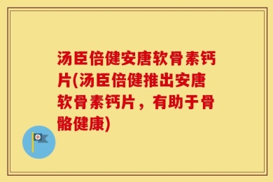汤臣倍健安唐软骨素钙片(汤臣倍健推出安唐软骨素钙片，有助于骨骼健康)