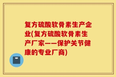 复方硫酸软骨素生产企业(复方硫酸软骨素生产厂家——保护关节健康的专业厂商)