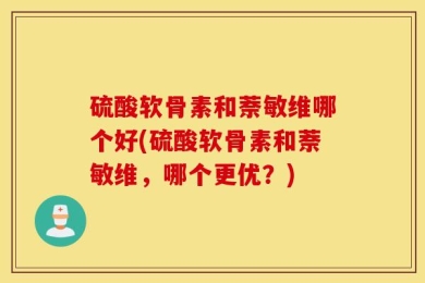 硫酸软骨素和萘敏维哪个好(硫酸软骨素和萘敏维，哪个更优？)