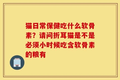 猫日常保健吃什么软骨素？请问折耳猫是不是必须小时候吃含软骨素的粮有