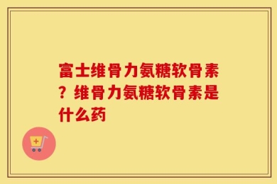 富士维骨力氨糖软骨素？维骨力氨糖软骨素是什么药